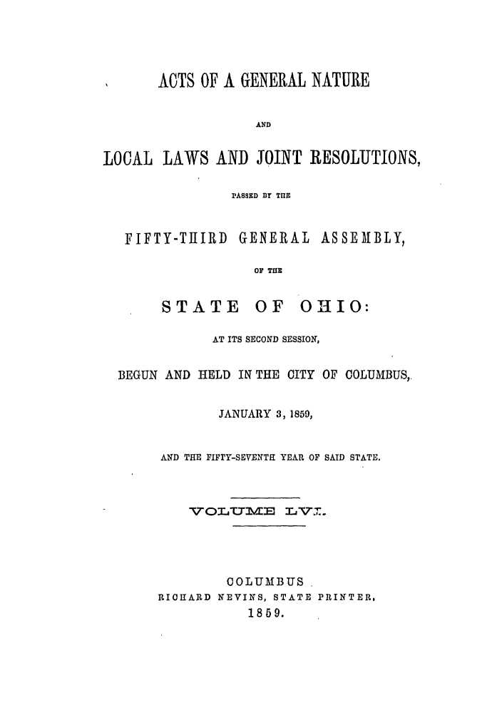 handle is hein.ssl/ssoh0201 and id is 1 raw text is: ACTS OF A GENERAL NATURE
AND
LOCAL LAWS AND JOINT RESOLUTIONS,
PASSED Dr TUE
FIFTY-THIRD GENERAL ASSEMBLY,
OF TUE
STATE      OF   OHIO:
AT ITS SECOND SESSION,
BEGUN AND HELD IN THE CITY OF COLUMBUS,
JANUARY 3,1859,
AND THE FIFrY-SEVENTH YEAR OF SAID STATE.
VOr   VE ALVJM.
COLUMBUS
RIOCARD NEVINS, STATE PRINTER.
1859.


