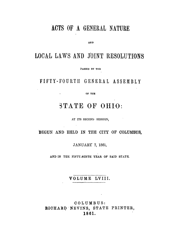 handle is hein.ssl/ssoh0203 and id is 1 raw text is: ACTS OF A GENERAL NATURE
AND
LOCAVL LAWS AND JOINT RESOLUTION'S

PASSED BY TIE

FIFTY-FOUR.TI

GENERAL ASSEMBLY

OF TlE

STATE OF

OHIO:

AT ITS SECOND SESSIQN
BEGUN AND HELD IN THE CITY OF COLUMBUS,
JANUARY 7, 1861,
AND IN THE FIFTY-NINTH YEAR OF SKID STATE.
VOLUME LVIII.
COLUMBUS:
RICHARD NEVINS, STATE PRINTER,
1861.


