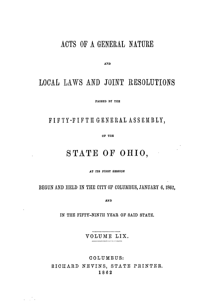 handle is hein.ssl/ssoh0204 and id is 1 raw text is: ACTS OF A GENERAL NATURE
AND
LOCAL LAWS AND JOINT RESOLUTIONS
PrASED B TIE
FIFTY-F IFT 11 GENERAL ASSEMBLY,
OF THE

STATE

OF OHIO,

AT ITS FIRST SESSION
BEGUN AND IELD IN THE CITY OF COLUIBUS, JANUARY 6, 1862,
AND
IN THE FIFTY-NINTI YEAR OF SAID STATE.
VOLUME LIX.
COLUMBUS:
RICHARD NEVINS, STATE PRINTER.
1862


