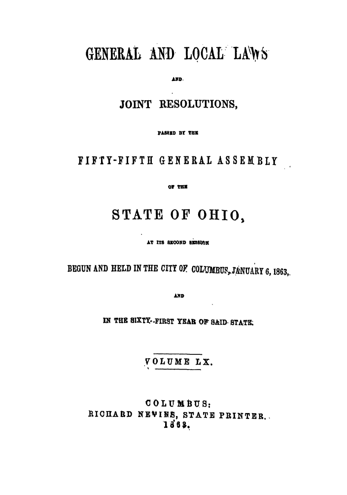 handle is hein.ssl/ssoh0205 and id is 1 raw text is: GENERAL AND LOCAL L-
AND.
JOINT    RESOLUTIONS,
PWAIED DU THE
FIFTY-FIFTil GENERAL ASSERBLY
of
STATE OF OHIO,
AT ITS 8OOND UlU8N
BEGUN AND HELD IN THE CITY OF COLQJMBUSJ' .NUARY 6,1863,
AND
IN THE 8I1XTY-FIRST YEAR OF' RAD STATE.

VOLUME LX.

ICOHARlD

COLUMIUS:
NEVlI-S, STATE
86g.

PRINTER.,


