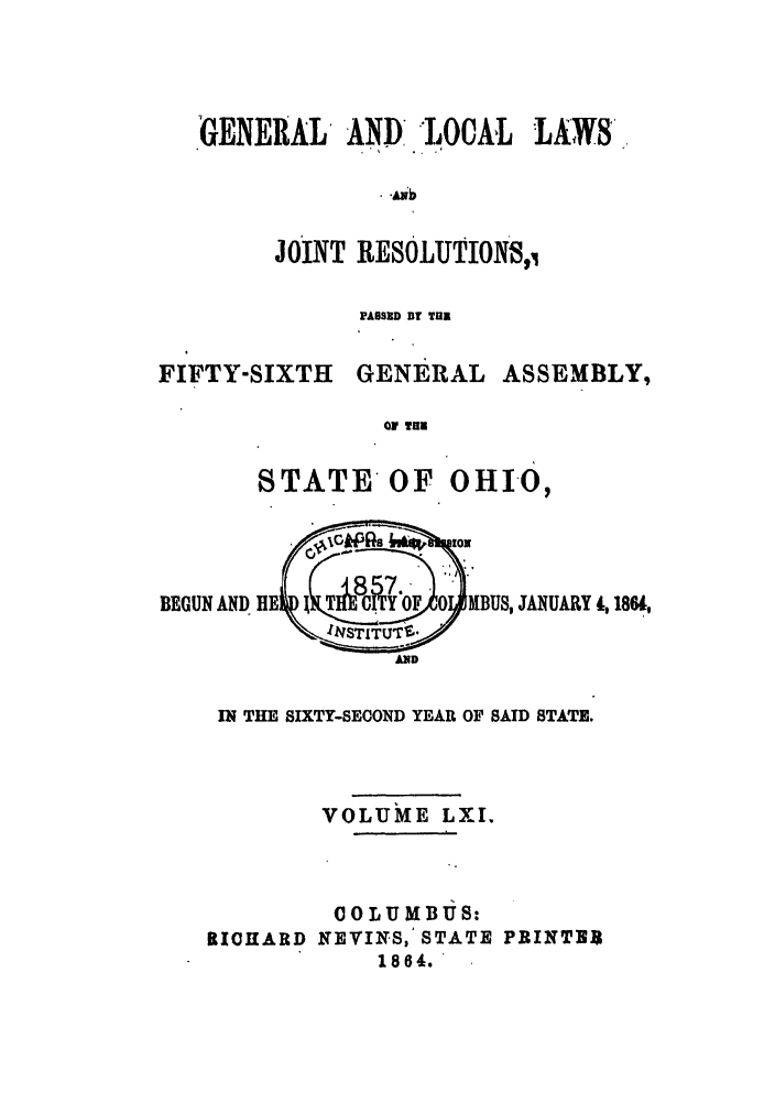 handle is hein.ssl/ssoh0206 and id is 1 raw text is: GENERAL AND, -LOCAL LAWS,
JOINT RESOLUTION,1
PASSID DT TU

FIFTY-SIXTH

GENERAL

ASSEMBLY,

r fim

STATE OF OHIO,
BEGUN AND HE  I TI  JYoF 0   BUS, JANUARY d, 1864,
AND
IN THE SIXTY-SECOND YEAR OF SAID STATE.
VOLUME LXI.
00 LU MBUS:
RICHARD KEVINS, STATE PRINTER
1864. '


