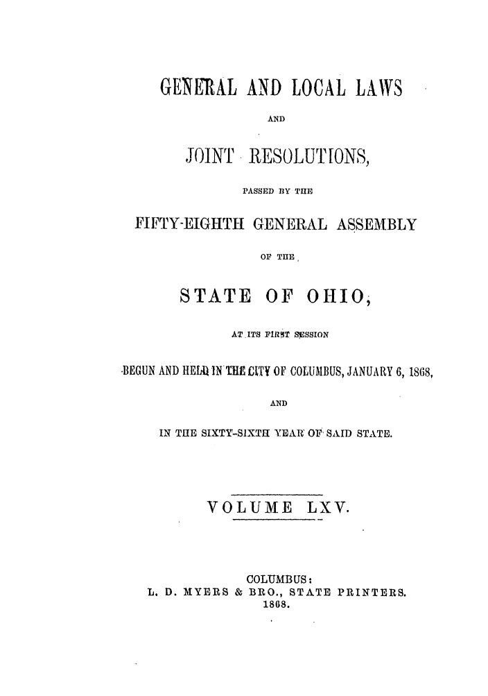 handle is hein.ssl/ssoh0210 and id is 1 raw text is: GENERAL AND LOCAL LAWS
AND
JOINT. RESOLUT[ONS,
PASSED BY THE
FIFTY-EIGHTH GENERAL ASSEMBLY
OF THE

STATE

OF OHIO,

ATITS FIR5T SiSSION
-BEGUN AND HE1A4 IN ITE £TY OF COLUMBUS, JANUARY 6, 1868,
AND
IN THE SIXTY-SIXTH YEAR OF SAID STATE.

VOLUME LXV.
COLUMBUS:
L. D. MYERS & BRO., STATE PRINTERS.
1868.


