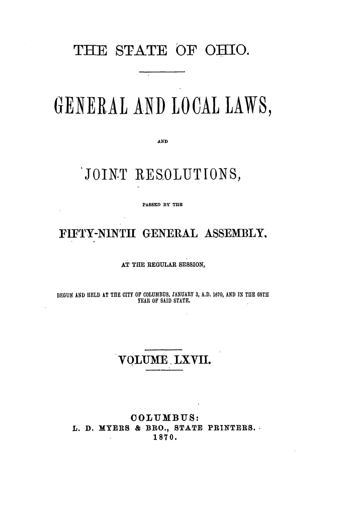 handle is hein.ssl/ssoh0212 and id is 1 raw text is: THE STATE

OF OHIO.

GENERAL AND LOCAL LAWS,
AND
JOIN.T RESOLUTIONS,
PASSED BY TE
FIFTY-N1NTtI GENERAL ASSEMBLY.
AT THE REGULAR SESSION,
BEGUN AND HELD AT THE CITY OF COLUMBUS, JANUARY 3, A.D. 1870, AND IN THE 08TH
YEAR OF SAID STATE.
VOLUME. LXVII.
COLUMBUS:
L. D. MYERS & BRO., STATE PRINTERS.
1870.


