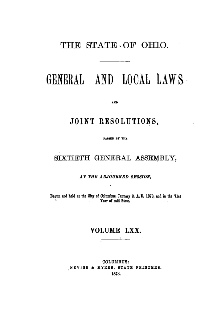 handle is hein.ssl/ssoh0215 and id is 1 raw text is: THE STATE. OF

OHIO.

GENER AL AND LOCAL LAW
AKD

JOINT

RESOLUTIONS,

PASSED BY TIlM
SIXTIETH GENERAL ASSEMBLY,
AT THE ADJOURNED 8MUM8O0,

Begun and held at the

0ity of 0olumbus, January 2, A. D. 1878, and in the 71st
Year of said Stste.

VOLUME LXX.
OOLUMBUS:
PNHVINS & MYERS, STATE PRINTERS.
1873.

S.


