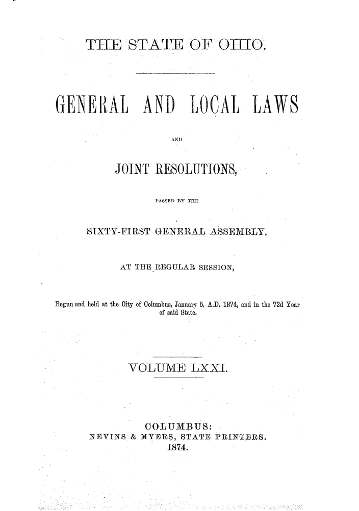 handle is hein.ssl/ssoh0216 and id is 1 raw text is: THE STATE OF OIO.
GENERAL AND LOCAL LAWS
AND
JOINT RESOLUTIONS,
PASSED BY ThE
SIXTY-FIRST GENERAL ASSEMBLY,
AT THE REGULAR SESSION,
Begun and held at the City of Columbus, January 5, A.D. 1874, end in the 72d Year
of said State.
VOLUME LXXI.
COLUMBUS:
NEVINS & MYERS, STATE PiRINTERS.
1874.


