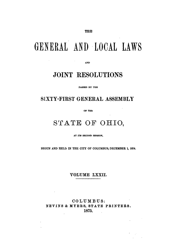 handle is hein.ssl/ssoh0217 and id is 1 raw text is: THE

GENERAL, AND LOCAL LAWS
AND
JOINT RESOLUTIONS
PASSED BY TIlE
SIXTY-FIRST GENERAL ASSEMBLY
OF TH

STATE

OF OHIO,

AT ITS SECOND SESSION,
BEGUN AND HELD IN THE CITY OF COLUMBUS,- DECEMBER 1, 1874.
VOLUME LXXII.
COLUMBUS:
NEVINS & MYERS, STATE PRINTERS.
1875.


