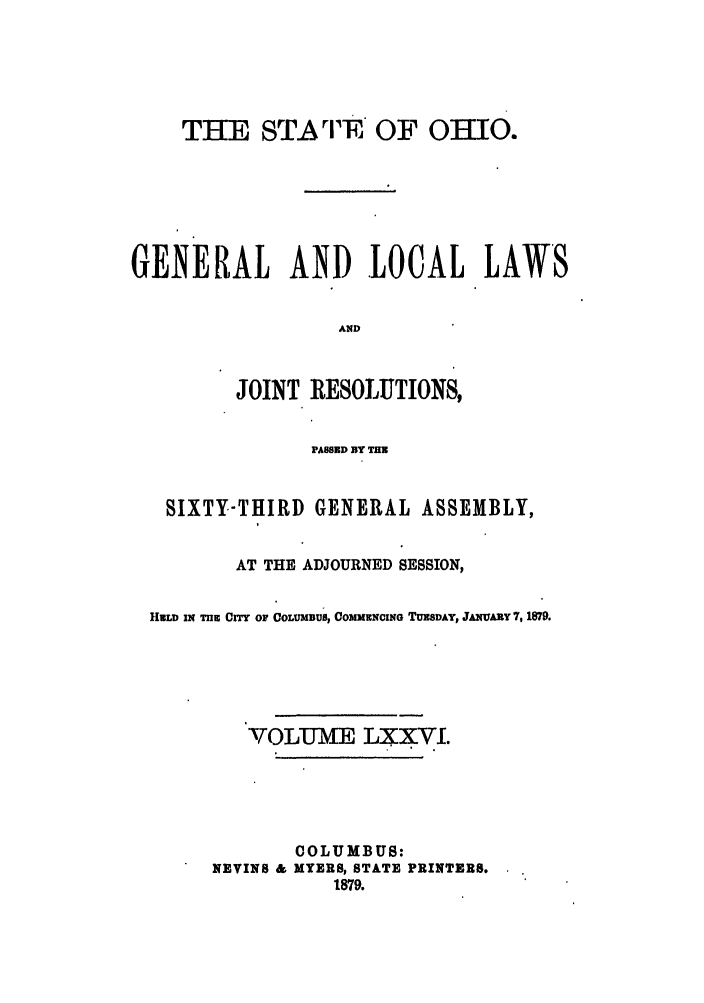 handle is hein.ssl/ssoh0221 and id is 1 raw text is: THE STArF OF OHIO.
GENERAL AND LOCAL LAWS
AND
JOINT RESOLIUTIONS,
PASSED BY TIM
SIXTY-THIRD GENERAL ASSEMBLY,
AT THE ADJOURNED SESSION,
HELD IN TnlE CITY OF COLUMBUS, COMMENCING TUESDAY, JANUARY 7, 1879.
VOLUME LXXVI.
COLUMBUS:
NEVINS & MYERS, STATE PRINTERS.
1879.


