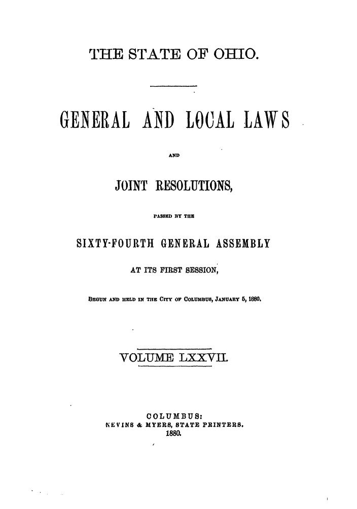 handle is hein.ssl/ssoh0222 and id is 1 raw text is: THE STATE OF OHIO.
GENERAL AND LOCAL LAWS
AND
JOINT RESOLUTIONS,

PASSED BY TlN
SIXTY-FOURTH GENERAL ASSEMBLY
AT ITS FIRST SESSION,
13EGUN AND HELD IN THE Crry or COLUMBUS, JANUARY 5, 1880.
VOLUME LXXVII.
COLUMBUS:
NE VINS & MYERS, STATE PRINTERS.
1880.


