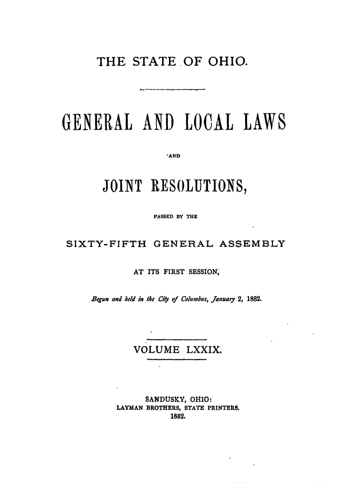handle is hein.ssl/ssoh0224 and id is 1 raw text is: THE STATE. OF OHIO.
GENERAL AND LOCAL LAWS
'AND
JOINT RESOLUTIONS,
PASSED BY THE
SIXTY-FIFTH       GENERAL ASSEMBLY
AT ITS FIRST SESSION,
Begmn aNd held in the ciy of Columbus, January 2, 1882.
VOLUME LXXIX.
SANDUSKY, OHIO:
LAYMAN BROTHERS, STATE PRINTEUS.
1882.


