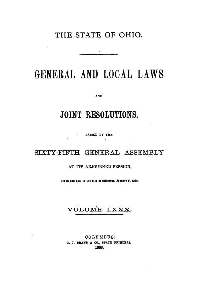 handle is hein.ssl/ssoh0225 and id is 1 raw text is: THE STATE OF OHIO.
GENERAL AND LOCAL LAWS
AND
JOINT RESOLUTIONS,

PASSED BY THE
SIXTY-FIFTH GENERAL ASSEMBLY
AT ITS ADJOURNED SESSION,
Begn and hold In the City of Columbus, January 9, 1898.
VOLUME LXXX.
COLUMBUS:
6. J. BRAND & CO., STATE PRINTERB.
1888.


