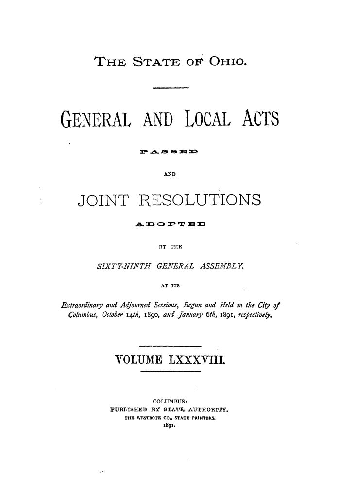 handle is hein.ssl/ssoh0233 and id is 1 raw text is: THE STATE or OHIO.

GENERAL AND LOCAL ACTS
AND
JOINT RESOLUTIONS

BY TIRE
SIXTY-NINTH   GENERAL ASSEM41BLY,
AT ITS

Extraordinary and Adjourned Sessions, Begun and Held in the City of
Columbus, October i4th, i89o, and January 6th, i89i, respectively.
VOLUME LXXXVIII.
COLUMBUS:
PUBLISHED BY STATl AUTHORITY.
THE WKSTBOTE CO., STATE PRINTERS.
1891.


