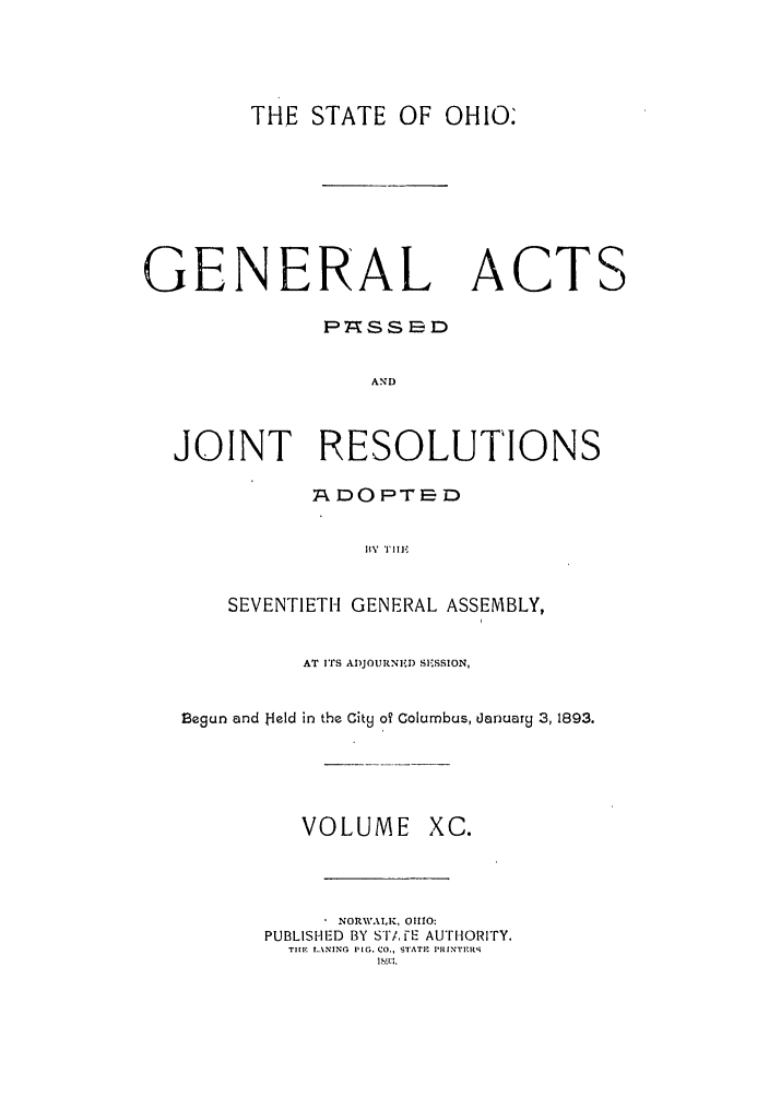 handle is hein.ssl/ssoh0235 and id is 1 raw text is: THE STATE OF OHIO.

GENERAL ACTS
P7SSED
AND
JOINT RESOLUTIONS
RODOPTE-D
SEVENTIETH GENERAL ASSEMBLY,
AT ITS ADJOURNE.D SE SSION,
Begun and Held in the City oT Columbus, danuary 3,1893.

VOLUME XC.
NORWAIK, 01110:
PUBLISHED BY ST/,FE AUTHORITY.
TIIR NING .NO PIG. CO., STATIt I'UNTE-IV4
lhNl3.


