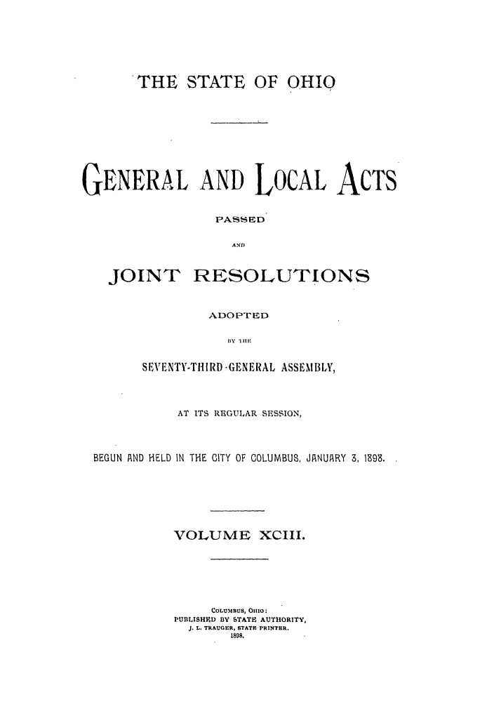 handle is hein.ssl/ssoh0239 and id is 1 raw text is: THE STATE

OF OHIO

GENERAL AND LOCAL ACTS
PASED
AND

JOINT

RESOLUTIONS

ADO PTED
I l\  l ill   X
SEVENTY-THIRD -GEN EiAL ASSEMBLY,

AT ITS REGULAR SESSION,
BEGUN AND HELD IN THE CITY OF COLUMBUS, JANUARY 3, 1893.
VOLUME XCIII.
COLUMBUS,  OIxO:
PUBLISHED BY STATE AUTHORITY,
3. L. TRAUGER, STATE PRINTER.
1898.


