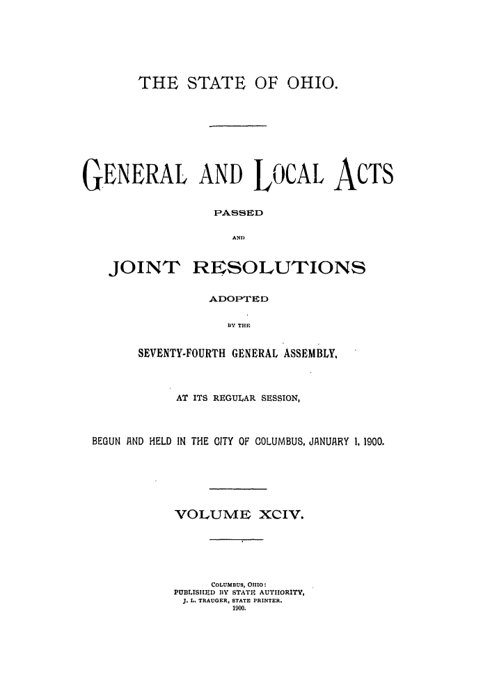 handle is hein.ssl/ssoh0240 and id is 1 raw text is: THE STATE OF

OHIO.

GENERAL AND LOCAL ACTS
PASSED
AND

JOINT

RESOLUTIONS

ADOPTED
BY TIE
SEVENTY-FOURTH GENERAL ASSEMBLY,

AT ITS REGULAR SESSION,
BEGUN A ND HELD IN THE CITY OF COLUMBUS, JANUIRY 1, 1900.
VOLUME XCIV.
COLUMBUS, OHIO:
PUBLISIIIED BY STAT14 AUTIHORITY,
J. L. TRAUGER, STATE PRINTER.
1900.


