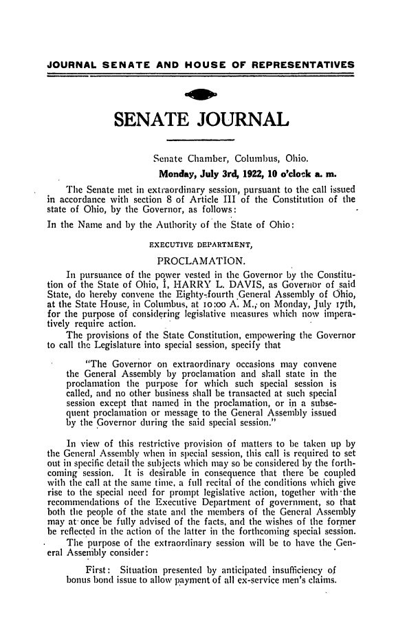 handle is hein.ssl/ssoh0257 and id is 1 raw text is: JOURNAL SENATE AND HOUSE OF REPRESENTATIVES
SENATE JOURNAL
Senate Chamber, Columbus, Ohio.
Monday, July 3rd, 1922, 10 o'clock a. m.
The Senate met in extraordinary session, pursuant to the call issued
in accordance with section 8 of Article III of the Constitution of the
state of Ohio, by the Governor, as follows:
In the Name and by the Authority of the State of Ohio:
EXECUTIVE DEPARTMENT,
PROCLAMATION.
In pursuance of the pover vested in the Governor by the Constitu-
tion of the State of Ohio, I, HARRY L. DAVIS, as Govertr of said
State, do hereby convene the Eighty-fourth General Assembly of Ohio,
at the State House, in Columbus, at io:oo A. M., on Monday, July 170h,
for the purpose of considering legislative measures which now impera-
tively require action.
The provisions of the State Constitution, empowering the Governor
to call the Legislature into special session, specify that
The Governor on extraordinary occasions may convene
the General Assembly by proclamation and shall state in the
proclamation the purpose for which such special session is
called, and no other business shall be transacted at such special
session except that named in the proclamation, or in a subse-
quent proclamation or message to the General Assembly issued
by the Governor during the said special session.
In view of this restrictive provision of matters to be taken up by
the General Assembly when in special session, this call is required to set
out in specific detail the subjects which may so be considered by the forth-
coming session. It is desirable in consequence that there be coupled
with the call at the same time, a full recital of the conditions which give
rise to the special need for prompt legislative action, together with'the
recommendations of the Executive Department of government, so that
both the people of the state and the members of the General Assembly
may at once be fully advised of the facts, and the wishes of the former
be reflected in the action of the latter in the forthcoming special session.
The purpose of the extraordinary session will be to have the Gen-
eral Assenibly consider:
First: Situation presented by anticipated insufficiency of
bonus bond issue to allow payment of all ex-service men's claims.


