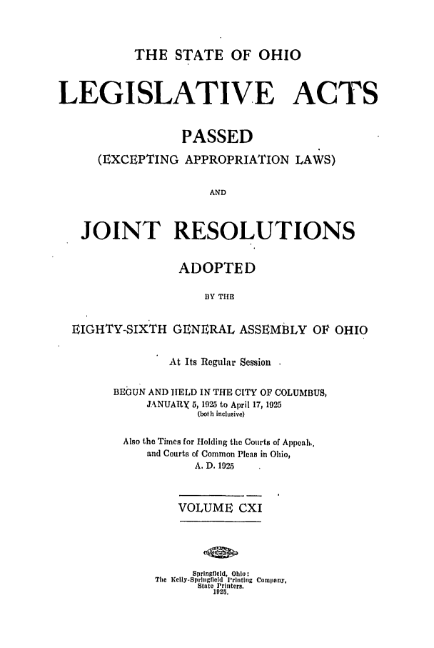 handle is hein.ssl/ssoh0259 and id is 1 raw text is: THE STATE OF OHIO
LEGISLATIVE ACTS
PASSED
(EXCEPTING APPROPRIATION LAWS)
AND
JOINT RESOLUTIONS
ADOPTED
BY TIE
EIGHTY-SIXTH GENERAL ASSEMBLY OF OHIO

At Its Regular Session
BEGUN AND HELD IN THE CITY OF COLUMBUS,
JANUARY 5,1925 to April 17, 1925
(both inclusive)
Also the Times for Holding the Courts of Appeal,
and Courts of Common Pleas in Ohio,
A. D. 1925
VOLUME CXI

Springfield, Ohio:
The Kelly-SprIngfield Printing Company,
State Printers.
1925.


