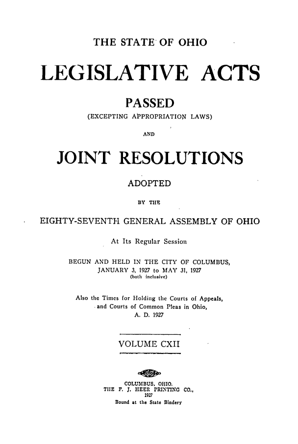 handle is hein.ssl/ssoh0261 and id is 1 raw text is: THE STATE OF OHIO
LEGISLATIVE ACTS
PASSED
(EXCEPTING APPROPRIATION LAWS)
AND
JOINT RESOLUTIONS
ADOPTED
BY THE
EIGHTY-SEVENTH GENERAL ASSEMBLY OF OHIO
At Its Regular Session
BEGUN AND HELD IN THE CITY OF COLUMBUS,
JANUARY 3, 1927 to MAY 31, 1927
(both inclusive)
Also the Times for Holding the Courts of Appeals,
.and Courts of Common Pleas in Ohio,
A. D. 1927
VOLUME CXII
COLUMBUS, 01O.
TIE F. 3. IIEER PRIDTING CO.,
1927
Bound at the State Bindery


