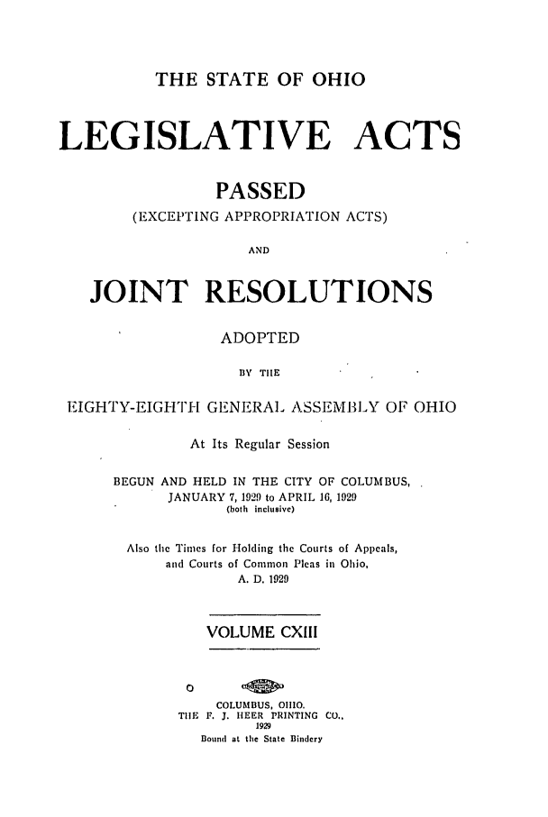 handle is hein.ssl/ssoh0263 and id is 1 raw text is: THE STATE OF OHIO
LEGISLATIVE ACTS
PASSED
(EXCEPTING APPROPRIATION ACTS)
AND
JOINT RESOLUTIONS
ADOPTED
BY TIHE
EIGHTY-EIGI-Ti GENERAL ASSEMBLY OF OHIO

At Its Regular Session
BEGUN AND HELD IN THE CITY OF COLUMBUS,
JANUARY 7, 1929 to APRIL 16, 1929
(both inclusive)
Also the Times for Holding the Courts of Appeals,
and Courts of Common Pleas in Ohio,
A. D. 1929
VOLUME CXIII
COLUMBUS, 01110.
TIE F. J. IIEER PRINTING CO..
1929
Bound at the State Bindery


