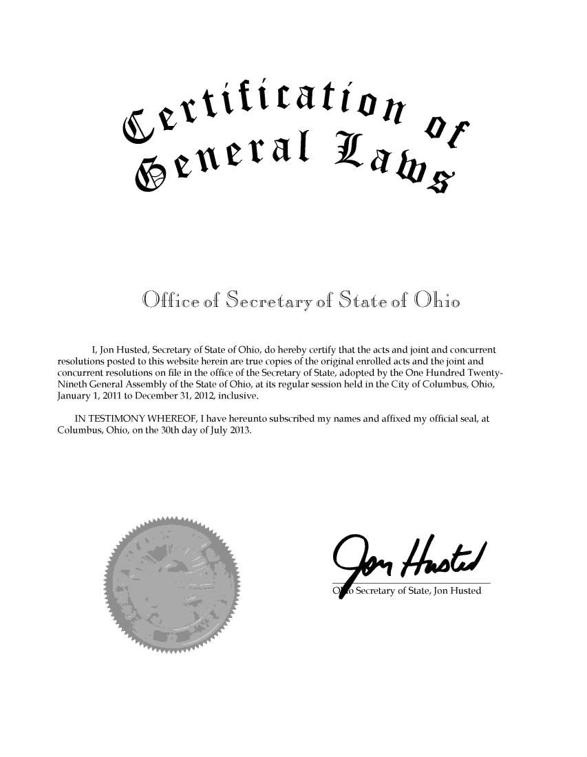 handle is hein.ssl/ssoh0283 and id is 1 raw text is: 


























                 Office of Secretary of State of Ohio



       I, Jon Husted, Secretary of State of Ohio, do hereby certify that the acts and joint and concurrent
resolutions posted to this website herein are true copies of the original enrolled acts and the joint and
concurrent resolutions on file in the office of the Secretary of State, adopted by the One Hundred Twenty-
Nineth General Assembly of the State of Ohio, at its regular session held in the City of Columbus, Ohio,
January 1, 2011 to December 31, 2012, inclusive.

    IN TESTIMONY  WHEREOF,   I have hereunto subscribed my names and affixed my official seal, at
Columbus, Ohio, on the 30th day of July 2013.














                                                        OFo  Secretary of State, Jon Husted


