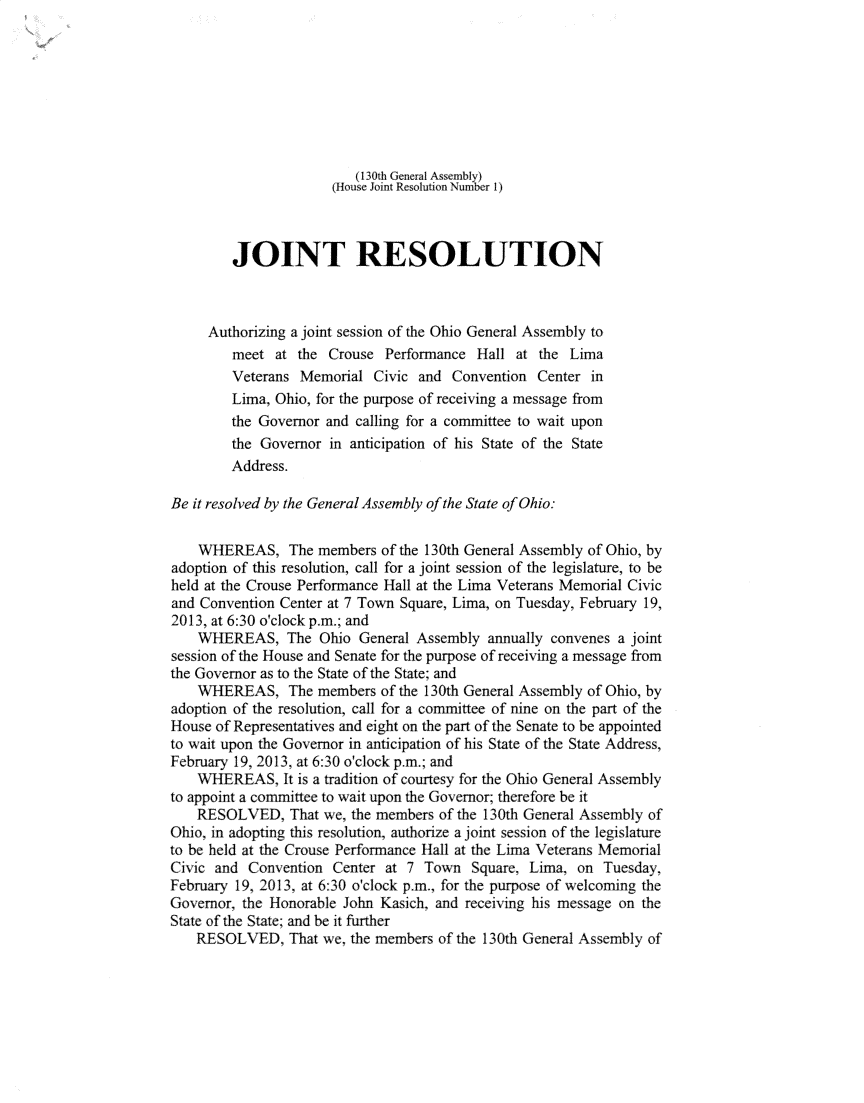 handle is hein.ssl/ssoh0291 and id is 1 raw text is: 








                         (130th General Assembly)
                      (House Joint Resolution Number 1)



         JOINT RESOLUTION



     Authorizing a joint session of the Ohio General Assembly to
         meet at the Crouse Perfornance Hall at the Lima
         Veterans Memorial Civic and Convention Center in
         Lima, Ohio, for the purpose of receiving a message from
         the Governor and calling for a committee to wait upon
         the Governor in anticipation of his State of the State
         Address.

Be it resolved by the General Assembly of the State of Ohio:


    WHEREAS, The members of the 130th General Assembly of Ohio, by
adoption of this resolution, call for a joint session of the legislature, to be
held at the Crouse Performance Hall at the Lima Veterans Memorial Civic
and Convention Center at 7 Town Square, Lima, on Tuesday, February 19,
2013, at 6:30 o'clock p.m.; and
    WHEREAS, The Ohio General Assembly annually convenes a joint
session of the House and Senate for the purpose of receiving a message from
the Governor as to the State of the State; and
    WHEREAS, The members of the 130th General Assembly of Ohio, by
adoption of the resolution, call for a comimittee of nine on the part of the
House of Representatives and eight on the part of the Senate to be appointed
to wait upon the Governor in anticipation of his State of the State Address,
February 19, 2013, at 6:30 o'clock p.m.; and
    WHEREAS, It is a tradition of courtesy for the Ohio General Assembly
to appoint a comittee to wait upon the Governor; therefore be it
    RESOLVED, That we, the members of the 130th General Assembly of
Ohio, in adopting this resolution, authorize a joint session of the legislature
to be held at the Crouse Performance Hall at the LFima Veerans Memorial
Civic and Convention Center at 7 Town Square, Lima, on Tuesday,
February 19, 2013, at 6:30 o'clock p.m., for the purpose of welcoming the
Governor, the Honorable John Kasich, and receiving his message on the
State of the State; and be it further
    RESOLVED, That we, the merncbers of the 130th General Assembly of


