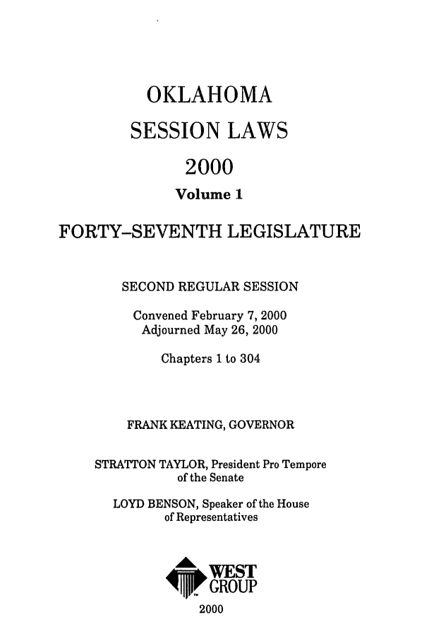 handle is hein.ssl/ssok0001 and id is 1 raw text is: OKLAHOMA
SESSION LAWS
2000
Volume 1

FORTY-SEVENTH LEGISLATURE
SECOND REGULAR SESSION
Convened February 7, 2000
Adjourned May 26, 2000
Chapters 1 to 304
FRANK KEATING, GOVERNOR
STRATTON TAYLOR, President Pro Tempore
of the Senate
LOYD BENSON, Speaker of the House
of Representatives
6,WEST
4ip,. GROUP
2000


