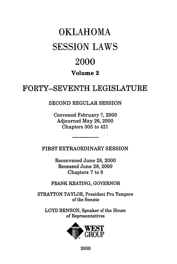 handle is hein.ssl/ssok0002 and id is 1 raw text is: OKLAHOMA
SESSION LAWS
2000
Volume 2
FORTY-SEVENTH LEGISLATURE
SECOND REGULAR SESSION
Convened February 7, 2000
Adjourned May 26, 2000
Chapters 305 to 421
FIRST EXTRAORDINARY SESSION
Reconvened June 28, 2000
Recessed June 28, 2000
Chapters 7 to 9
FRANK KEATING, GOVERNOR
STRATTON TAYLOR, President Pro Tempore
of the Senate
LOYD BENSON, Speaker of the House
of Representatives
RWES
~'IrGROUP

2000


