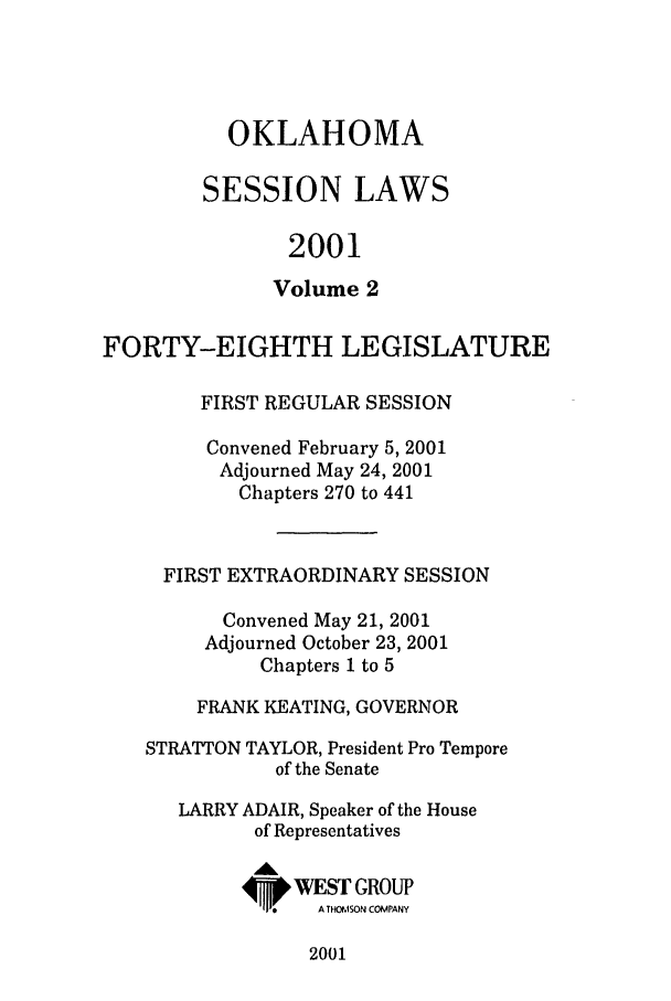 handle is hein.ssl/ssok0004 and id is 1 raw text is: OKLAHOMA
SESSION LAWS
2001
Volume 2
FORTY-EIGHTH LEGISLATURE
FIRST REGULAR SESSION
Convened February 5, 2001
Adjourned May 24, 2001
Chapters 270 to 441
FIRST EXTRAORDINARY SESSION
Convened May 21, 2001
Adjourned October 23, 2001
Chapters 1 to 5
FRANK KEATING, GOVERNOR
STRATTON TAYLOR, President Pro Tempore
of the Senate
LARRY ADAIR, Speaker of the House
of Representatives
Ak
4. WESr GROUP
A THOMSON COMPANY

2001


