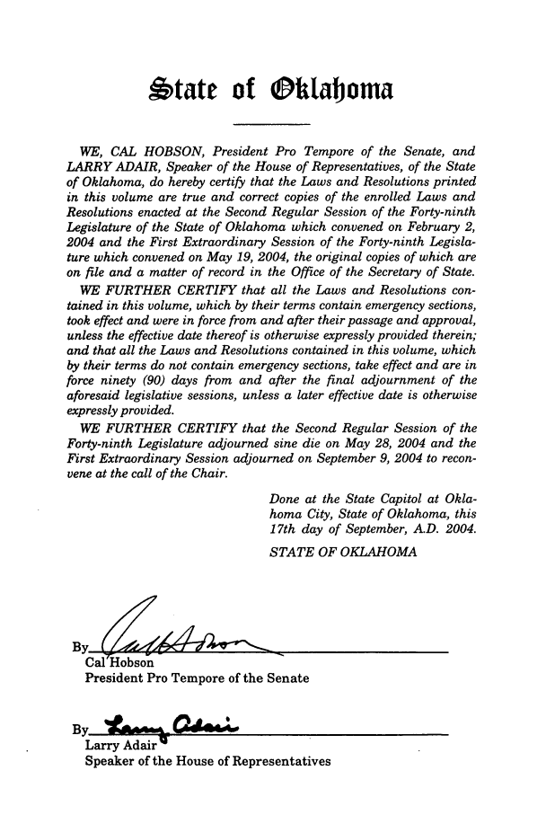 handle is hein.ssl/ssok0010 and id is 1 raw text is: 6tate of Oihlaboma
WE, CAL HOBSON, President Pro Tempore of the Senate, and
LARRY ADAIR, Speaker of the House of Representatives, of the State
of Oklahoma, do hereby certify that the Laws and Resolutions printed
in this volume are true and correct copies of the enrolled Laws and
Resolutions enacted at the Second Regular Session of the Forty-ninth
Legislature of the State of Oklahoma which convened on February 2,
2004 and the First Extraordinary Session of the Forty-ninth Legisla-
ture which convened on May 19, 2004, the original copies of which are
on file and a matter of record in the Office of the Secretary of State.
WE FURTHER CERTIFY that all the Laws and Resolutions con-
tained in this volume, which by their terms contain emergency sections,
took effect and were in force from and after their passage and approval,
unless the effective date thereof is otherwise expressly provided therein;
and that all the Laws and Resolutions contained in this volume, which
by their terms do not contain emergency sections, take effect and are in
force ninety (90) days from and after the final adjournment of the
aforesaid legislative sessions, unless a later effective date is otherwise
expressly provided.
WE FURTHER CERTIFY that the Second Regular Session of the
Forty-ninth Legislature adjourned sine die on May 28, 2004 and the
First Extraordinary Session adjourned on September 9, 2004 to recon-
vene at the call of the Chair.
Done at the State Capitol at Okla-
homa City, State of Oklahoma, this
17th day of September, A.D. 2004.
STATE OF OKLAHOMA
By
Cal Hobson
President Pro Tempore of the Senate
Larry Adair q
Speaker of the House of Representatives


