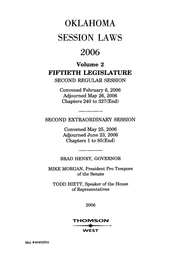 handle is hein.ssl/ssok0014 and id is 1 raw text is: OKLAHOMA
SESSION LAWS
2006
Volume 2
FIFTIETH LEGISLATURE
SECOND REGULAR SESSION
Convened February 6, 2006
Adjourned May 26, 2006
Chapters 240 to 327(End)
SECOND EXTRAORDINARY SESSION
Convened May 25, 2006
Adjourned June 23, 2006
Chapters 1 to 85(End)
BRAD HENRY, GOVERNOR
MIKE MORGAN, President Pro Tempore
of the Senate
TODD HIETT, Speaker of the House
of Representatives
2006
WEST

Mat #40402054


