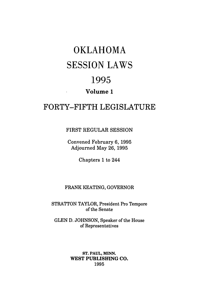 handle is hein.ssl/ssok0015 and id is 1 raw text is: OKLAHOMA
SESSION LAWS
1995
Volume 1

FORTY-FIFTH LEGISLATURE
FIRST REGULAR SESSION
Convened February 6, 1995
Adjourned May 26, 1995
Chapters 1 to 244
FRANK KEATING, GOVERNOR
STRATTON TAYLOR, President Pro Tempore
of the Senate
GLEN D. JOHNSON, Speaker of the House
of Representatives
ST. PAUL, MINN.
WEST PUBLISHING CO.
1995


