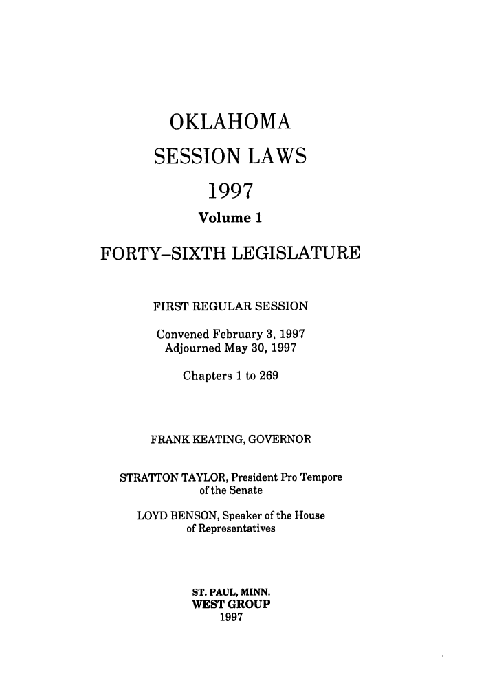 handle is hein.ssl/ssok0019 and id is 1 raw text is: OKLAHOMA
SESSION LAWS
1997
Volume 1

FORTY-SIXTH LEGISLATURE
FIRST REGULAR SESSION
Convened February 3, 1997
Adjourned May 30, 1997
Chapters 1 to 269
FRANK KEATING, GOVERNOR
STRATTON TAYLOR, President Pro Tempore
of the Senate
LOYD BENSON, Speaker of the House
of Representatives
ST. PAUL, MINN.
WEST GROUP
1997


