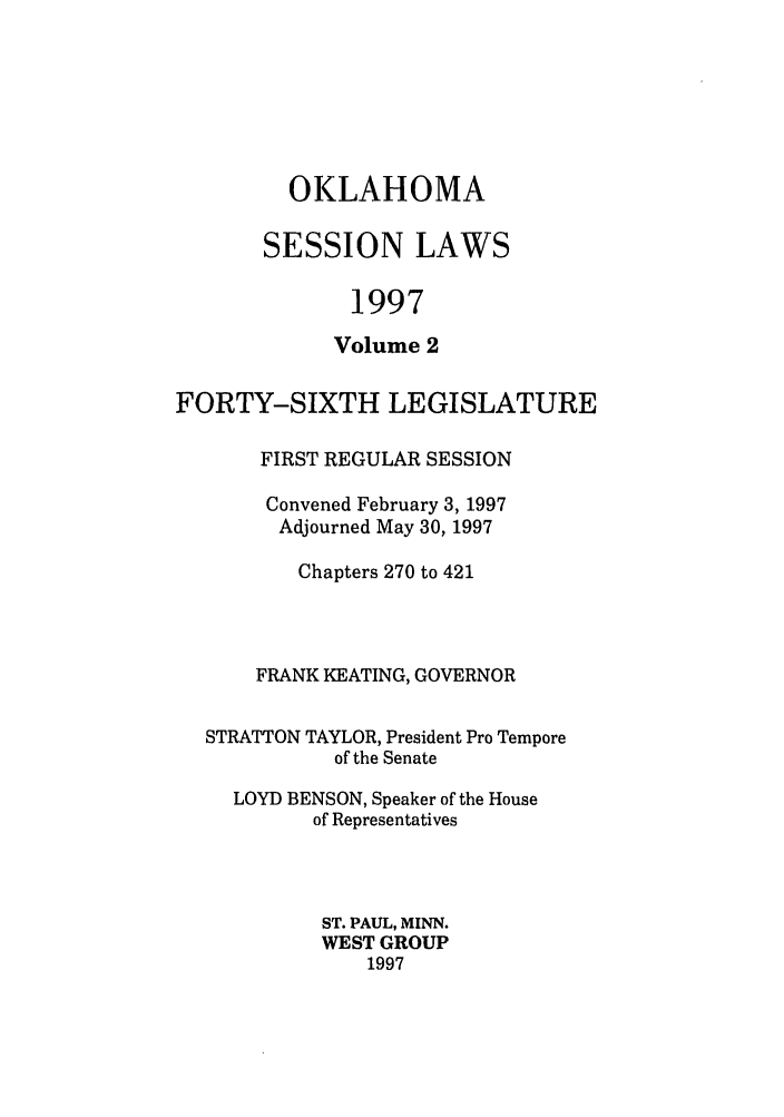 handle is hein.ssl/ssok0020 and id is 1 raw text is: OKLAHOMA
SESSION LAWS
1997
Volume 2

FORTY-SIXTH LEGISLATURE
FIRST REGULAR SESSION
Convened February 3, 1997
Adjourned May 30, 1997
Chapters 270 to 421
FRANK KEATING, GOVERNOR
STRATTON TAYLOR, President Pro Tempore
of the Senate
LOYD BENSON, Speaker of the House
of Representatives
ST. PAUL, MINN.
WEST GROUP
1997


