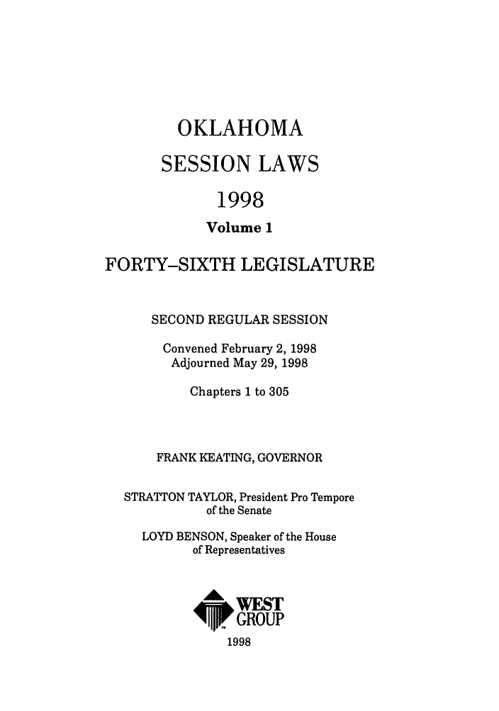 handle is hein.ssl/ssok0021 and id is 1 raw text is: OKLAHOMA
SESSION LAWS
1998
Volume 1

FORTY-SIXTH LEGISLATURE
SECOND REGULAR SESSION
Convened February 2, 1998
Adjourned May 29, 1998
Chapters 1 to 305
FRANK KEATING, GOVERNOR
STRATTON TAYLOR, President Pro Tempore
of the Senate
LOYD BENSON, Speaker of the House
of Representatives
I&WEST
4P. GROUP
1998


