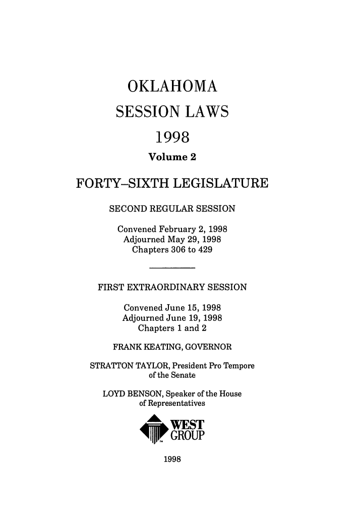 handle is hein.ssl/ssok0022 and id is 1 raw text is: OKLAHOMA
SESSION LAWS
1998
Volume 2
FORTY-SIXTH LEGISLATURE
SECOND REGULAR SESSION
Convened February 2, 1998
Adjourned May 29, 1998
Chapters 306 to 429
FIRST EXTRAORDINARY SESSION
Convened June 15, 1998
Adjourned June 19, 1998
Chapters 1 and 2
FRANK KEATING, GOVERNOR
STRATTON TAYLOR, President Pro Tempore
of the Senate
LOYD BENSON, Speaker of the House
of Representatives
A WEST
4      GROUP

1998


