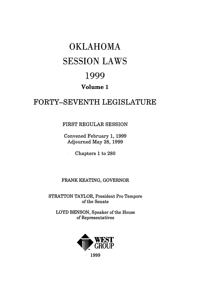 handle is hein.ssl/ssok0023 and id is 1 raw text is: OKLAHOMA
SESSION LAWS
1999
Volume 1

FORTY-SEVENTH LEGISLATURE
FIRST REGULAR SESSION
Convened February 1, 1999
Adjourned May 28, 1999
Chapters 1 to 280
FRANK KEATING, GOVERNOR
STRATTON TAYLOR, President Pro Tempore
of the Senate
LOYD BENSON, Speaker of the House
of Representatives
A WEST
ipi GROUP
1999


