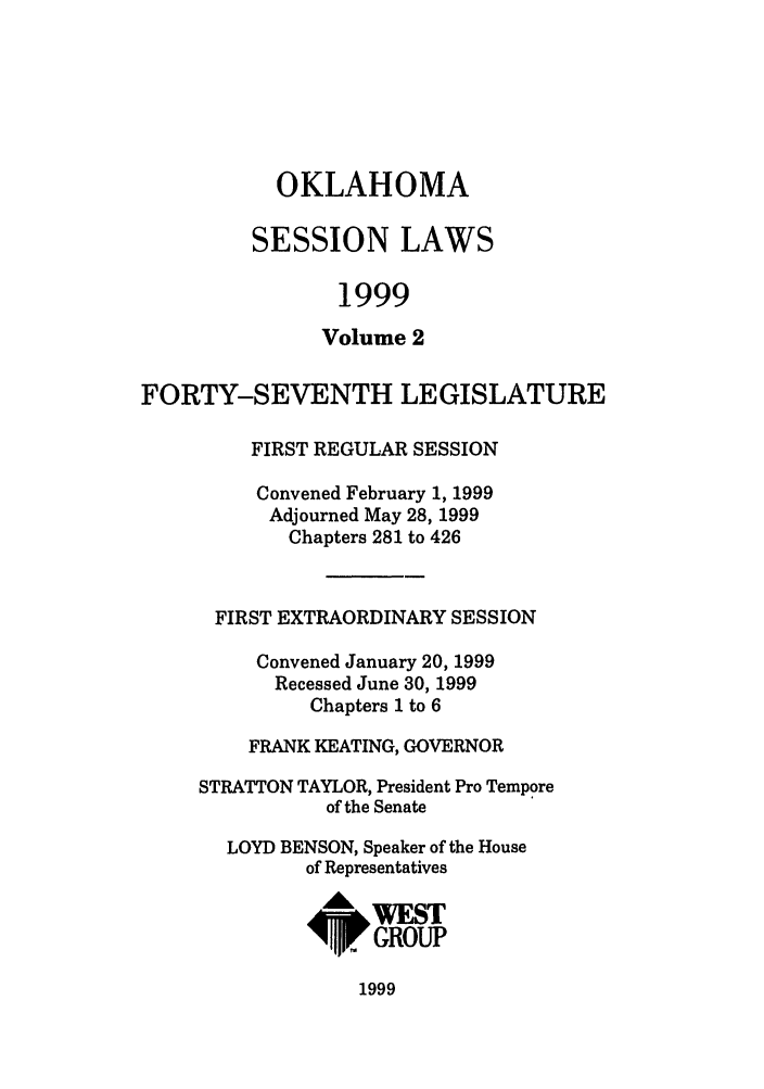 handle is hein.ssl/ssok0024 and id is 1 raw text is: OKLAHOMA
SESSION LAWS
1999
Volume 2
FORTY-SEVENTH LEGISLATURE
FIRST REGULAR SESSION
Convened February 1, 1999
Adjourned May 28, 1999
Chapters 281 to 426
FIRST EXTRAORDINARY SESSION
Convened January 20, 1999
Recessed June 30, 1999
Chapters 1 to 6
FRANK KEATING, GOVERNOR
STRATTON TAYLOR, President Pro Tempore
of the Senate
LOYD BENSON, Speaker of the House
of Representatives
I     GROUP

1999



