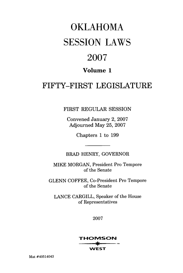 handle is hein.ssl/ssok0025 and id is 1 raw text is: OKLAHOMA
SESSION LAWS
2007
Volume 1

FIFTY-FIRST LEGISLATURE
FIRST REGULAR SESSION
Convened January 2, 2007
Adjourned May 25, 2007
Chapters 1 to 199
BRAD HENRY, GOVERNOR
MIKE MORGAN, President Pro Tempore
of the Senate
GLENN COFFEE, Co-President Pro Tempore
of the Senate
LANCE CARGILL, Speaker of the House
of Representatives
2007
THOESN
WEST

Mat #40514043


