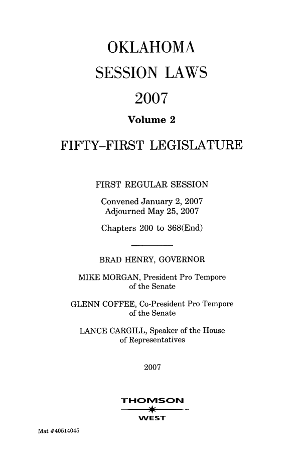 handle is hein.ssl/ssok0026 and id is 1 raw text is: OKLAHOMA
SESSION LAWS
2007
Volume 2

FIFTY-FIRST LEGISLATURE
FIRST REGULAR SESSION
Convened January 2, 2007
Adjourned May 25, 2007
Chapters 200 to 368(End)
BRAD HENRY, GOVERNOR
MIKE MORGAN, President Pro Tempore
of the Senate
GLENN COFFEE, Co-President Pro Tempore
of the Senate
LANCE CARGILL, Speaker of the House
of Representatives
2007
THOMEv1S:ON
WEST

Mat #40514045


