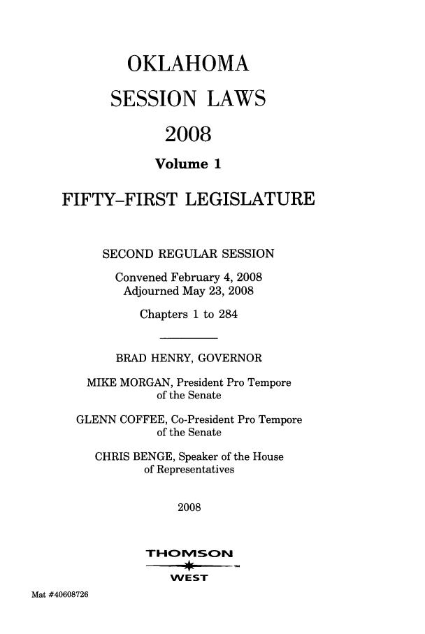 handle is hein.ssl/ssok0027 and id is 1 raw text is: OKLAHOMA
SESSION LAWS
2008
Volume 1

FIFTY-FIRST LEGISLATURE
SECOND REGULAR SESSION
Convened February 4, 2008
Adjourned May 23, 2008
Chapters 1 to 284
BRAD HENRY, GOVERNOR
MIKE MORGAN, President Pro Tempore
of the Senate
GLENN COFFEE, Co-President Pro Tempore
of the Senate
CHRIS BENGE, Speaker of the House
of Representatives
2008
THOMSCN
WEST

Mat #40608726



