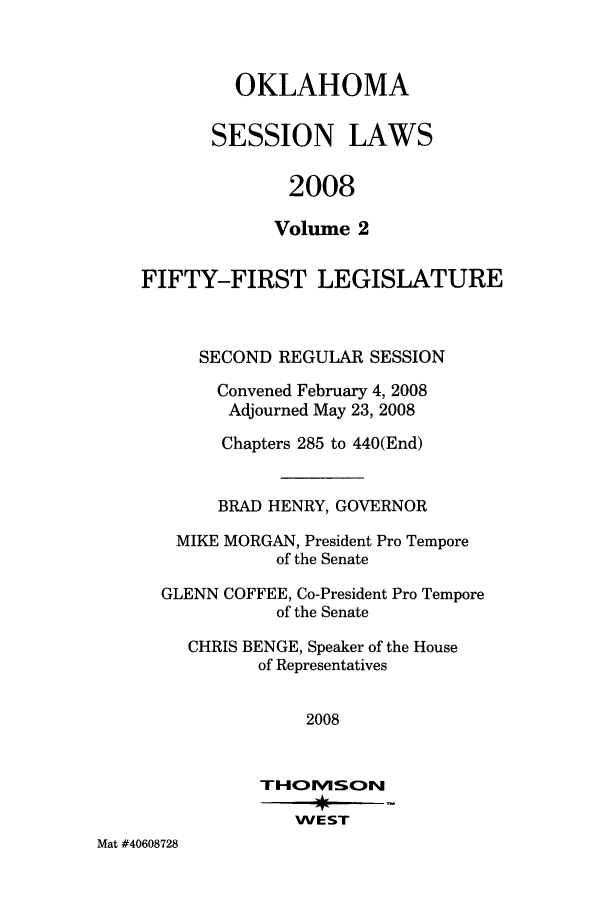 handle is hein.ssl/ssok0028 and id is 1 raw text is: OKLAHOMA
SESSION LAWS
2008
Volume 2

FIFTY-FIRST LEGISLATURE
SECOND REGULAR SESSION
Convened February 4, 2008
Adjourned May 23, 2008
Chapters 285 to 440(End)
BRAD HENRY, GOVERNOR
MIKE MORGAN, President Pro Tempore
of the Senate
GLENN COFFEE, Co-President Pro Tempore
of the Senate
CHRIS BENGE, Speaker of the House
of Representatives
2008
THO1MSON
WEST
Mat #40608728


