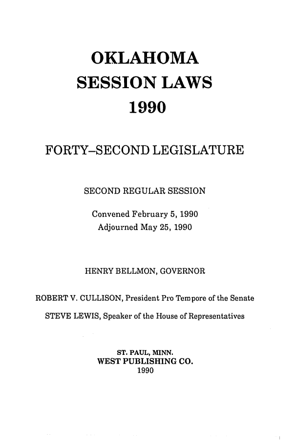 handle is hein.ssl/ssok0029 and id is 1 raw text is: OKLAHOMA
SESSION LAWS
1990
FORTY-SECOND LEGISLATURE
SECOND REGULAR SESSION
Convened February 5, 1990
Adjourned May 25, 1990
HENRY BELLMON, GOVERNOR
ROBERT V. CULLISON, President Pro Tempore of the Senate
STEVE LEWIS, Speaker of the House of Representatives
ST. PAUL, MINN.
WEST PUBLISHING CO.
1990


