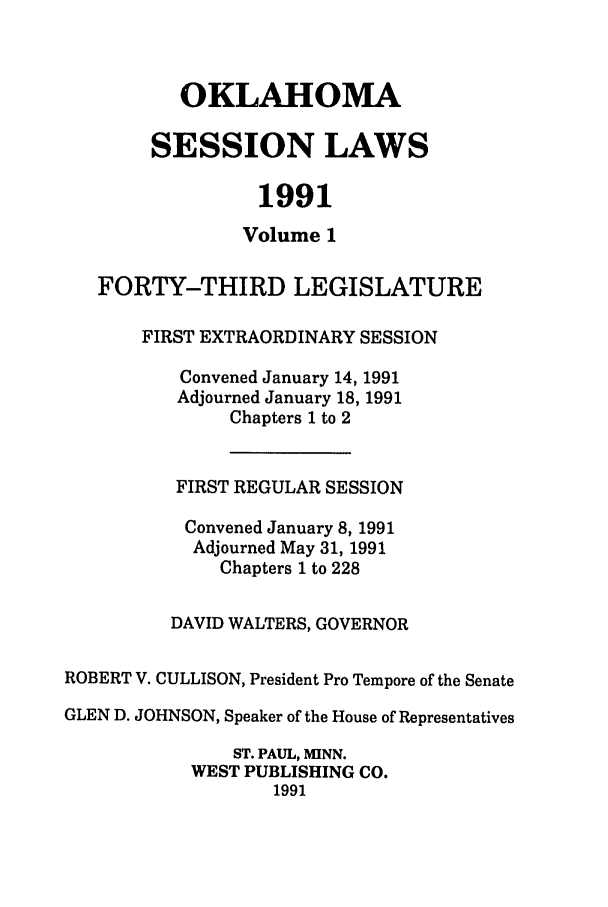 handle is hein.ssl/ssok0030 and id is 1 raw text is: OKLAHOMA
SESSION LAWS
1991
Volume 1
FORTY-THIRD LEGISLATURE
FIRST EXTRAORDINARY SESSION
Convened January 14, 1991
Adjourned January 18, 1991
Chapters 1 to 2
FIRST REGULAR SESSION
Convened January 8, 1991
Adjourned May 31, 1991
Chapters 1 to 228
DAVID WALTERS, GOVERNOR
ROBERT V. CULLISON, President Pro Tempore of the Senate
GLEN D. JOHNSON, Speaker of the House of Representatives
ST. PAUL, MINN.
WEST PUBLISHING CO.
1991


