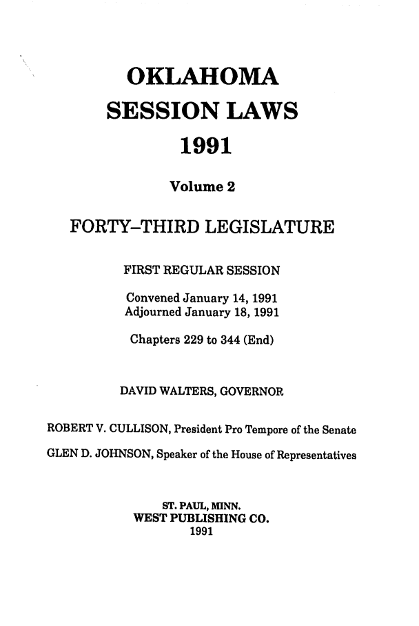 handle is hein.ssl/ssok0031 and id is 1 raw text is: OKLAHOMA
SESSION LAWS
1991
Volume 2
FORTY-THIRD LEGISLATURE
FIRST REGULAR SESSION
Convened January 14, 1991
Adjourned January 18, 1991
Chapters 229 to 344 (End)
DAVID WALTERS, GOVERNOR
ROBERT V. CULLISON, President Pro Tempore of the Senate
GLEN D. JOHNSON, Speaker of the House of Representatives
ST. PAUL, MINN.
WEST PUBLISHING CO.
1991


