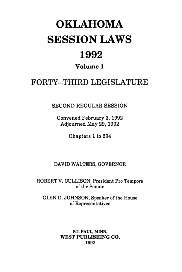 handle is hein.ssl/ssok0032 and id is 1 raw text is: OKLAHOMA
SESSION LAWS
1992
Volume 1
FORTY-THIRD LEGISLATURE
SECOND REGULAR SESSION
Convened February 3, 1992
Adjourned May 29, 1992
Chapters 1 to 294
DAVID WALTERS, GOVERNOR
ROBERT V. CULLISON, President Pro Tempore
of the Senate
GLEN D. JOHNSON, Speaker of the House
of Representatives
ST. PAUL, MINN.
WEST PUBLISHING CO.
1992


