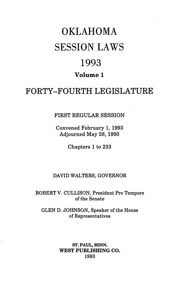 handle is hein.ssl/ssok0034 and id is 1 raw text is: OKLAHOMA
SESSION LAWS
1993
Volume 1

FORTY-FOURTH LEGISLATURE
FIRST REGULAR SESSION
Convened February 1, 1993
Adjourned May 28, 1993
Chapters 1 to 233
DAVID WALTERS, GOVERNOR
ROBERT V. CULLISON, President Pro Tempore
of the Senate
GLEN D. JOHNSON, Speaker of the House
of Representatives
ST. PAUL, MINN.
WEST PUBLISHING CO.
1993


