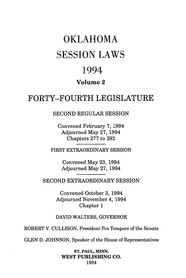 handle is hein.ssl/ssok0037 and id is 1 raw text is: OKLAHOMA
SESSION LAWS
1994
Volume 2
FORTY-FOURTH LEGISLATURE
SECOND REGULAR SESSION
Convened February 7, 1994
Adjourned May 27, 1994
Chapters 277 to 392
FIRST EXTRAORDINARY SESSION
Convened May 23, 1994
Adjourned May 27, 1994
SECOND EXTRAORDINARY SESSION
Convened October 3, 1994
Adjourned November 4, 1994
Chapter 1
DAVID WALTERS, GOVERNOR
ROBERT V. CULLISON, President Pro Tempore of the Senate
GLEN D. JOHNSON, Speaker of the House of Representatives
ST. PAUL, MINN.
WEST PUBLISHING CO.
1994


