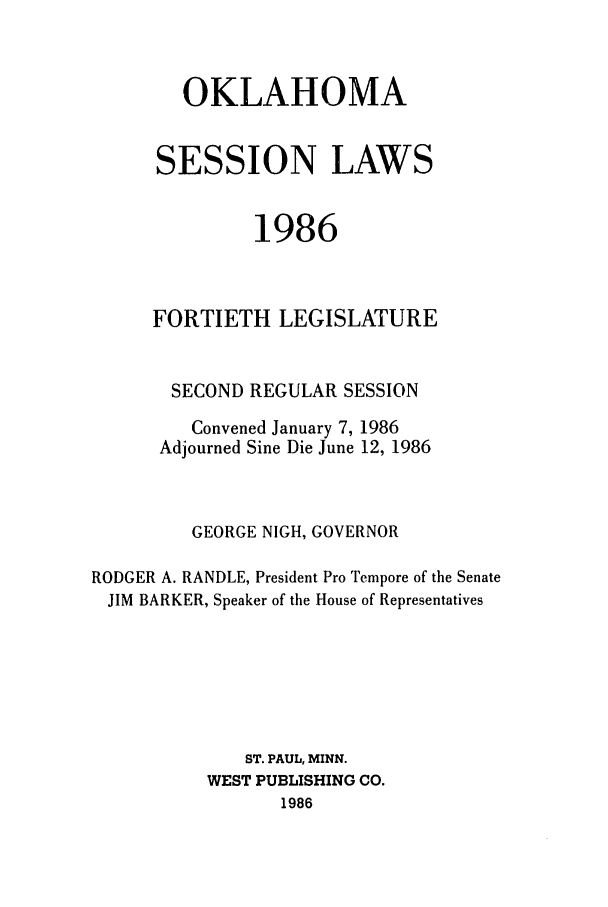 handle is hein.ssl/ssok0039 and id is 1 raw text is: OKLAHOMA
SESSION LAWS
1986
FORTIETH LEGISLATURE
SECOND REGULAR SESSION
Convened January 7, 1986
Adjourned Sine Die June 12, 1986
GEORGE NIGH, GOVERNOR
RODGER A. RANDLE, President Pro Tempore of the Senate
JIM BARKER, Speaker of the House of Representatives
ST. PAUL, MINN.
WEST PUBLISHING CO.
1986


