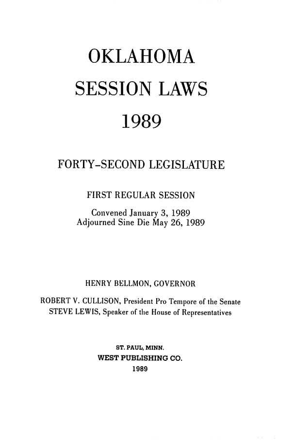 handle is hein.ssl/ssok0042 and id is 1 raw text is: OKLAHOMA
SESSION LAWS
1989
FORTY-SECOND LEGISLATURE
FIRST REGULAR SESSION
Convened January 3, 1989
Adjourned Sine Die May 26, 1989
HENRY BELLMON, GOVERNOR
ROBERT V. CULLISON, President Pro Tempore of the Senate
STEVE LEWIS, Speaker of the House of Representatives
ST. PAUL, MINN.
WEST PUBLISHING CO.
1989


