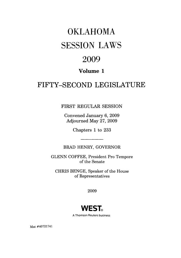 handle is hein.ssl/ssok0044 and id is 1 raw text is: OKLAHOMA
SESSION LAWS
2009
Volume 1

FIFTY-SECOND LEGISLATURE
FIRST REGULAR SESSION
Convened January 6, 2009
Adjourned May 27, 2009
Chapters 1 to 233
BRAD HENRY, GOVERNOR
GLENN COFFEE, President Pro Tempore
of the Senate
CHRIS BENGE, Speaker of the House
of Representatives
2009
WEST®
A Thomson Reuters business

Mat #40721741



