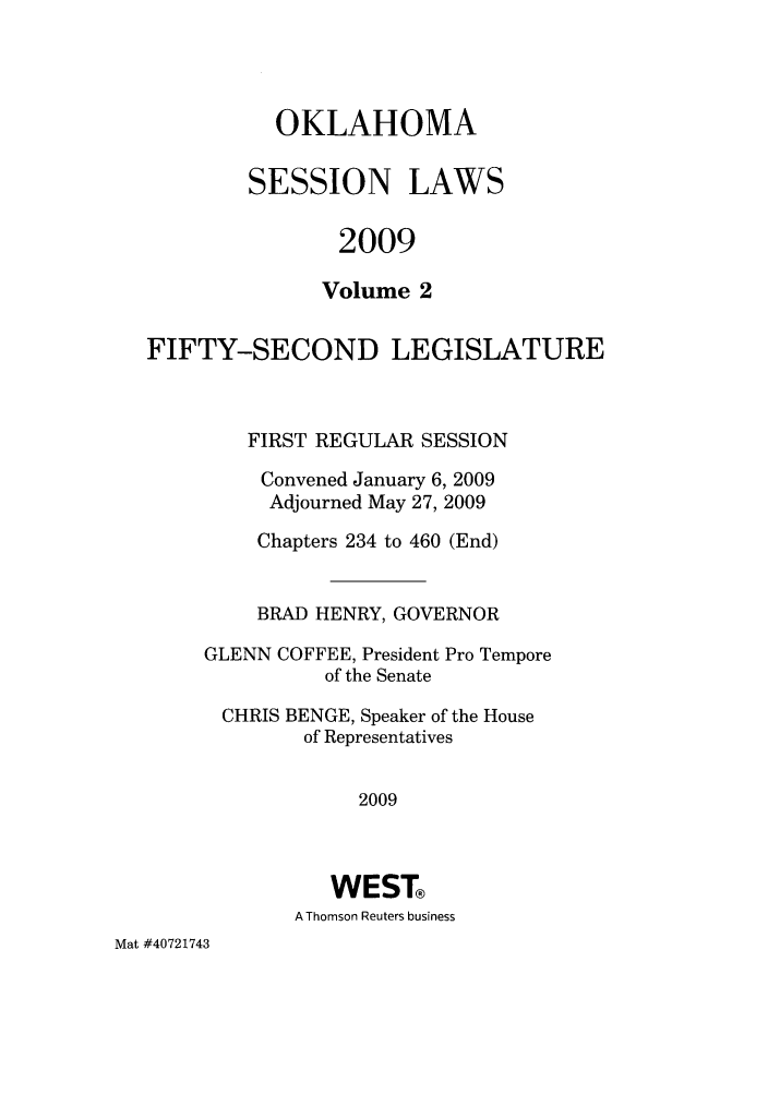handle is hein.ssl/ssok0045 and id is 1 raw text is: OKLAHOMA
SESSION LAWS
2009
Volume 2
FIFTY-SECOND LEGISLATURE
FIRST REGULAR SESSION
Convened January 6, 2009
Adjourned May 27, 2009
Chapters 234 to 460 (End)
BRAD HENRY, GOVERNOR
GLENN COFFEE, President Pro Tempore
of the Senate
CHRIS BENGE, Speaker of the House
of Representatives
2009
WEST®
A Thomson Reuters business

Mat #40721743


